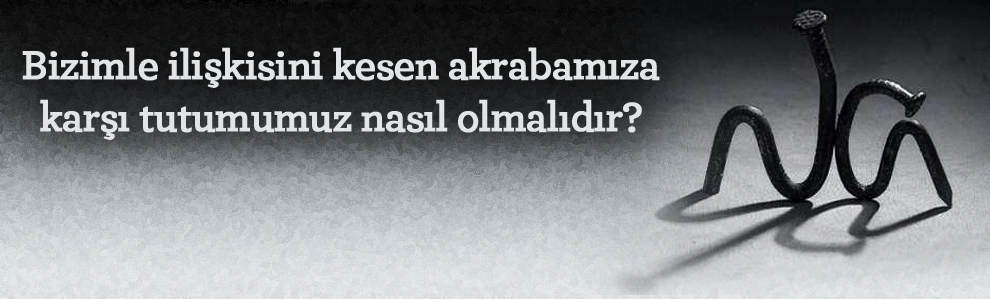 Bizimle ilişkisini kesen akrabamıza karşı tutumumuz nasıl olmalıdır?
